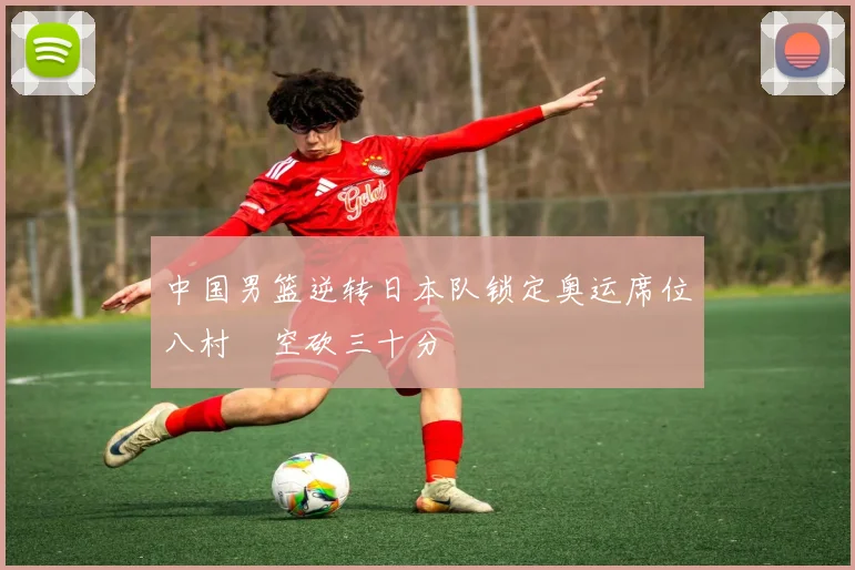 中国男篮逆转日本队锁定奥运席位八村塁空砍三十分