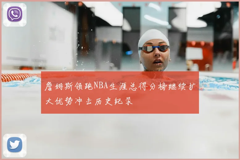 詹姆斯领跑NBA生涯总得分榜继续扩大优势冲击历史纪录
