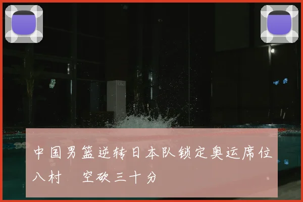 中国男篮逆转日本队锁定奥运席位八村塁空砍三十分