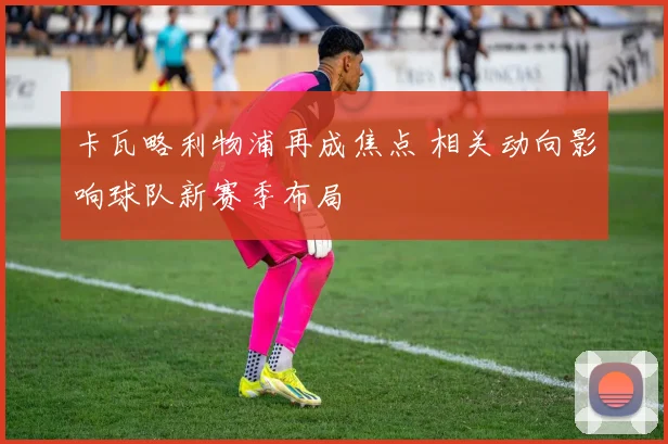 卡瓦略利物浦再成焦点 相关动向影响球队新赛季布局