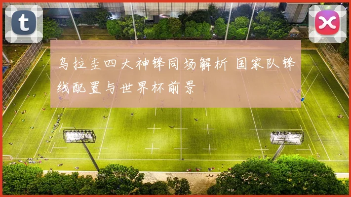 乌拉圭四大神锋同场解析 国家队锋线配置与世界杯前景