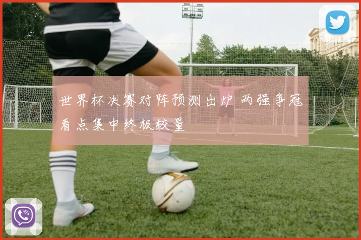 世界杯决赛对阵预测出炉 两强争冠看点集中终极较量
