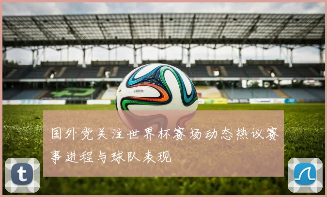 国外党关注世界杯赛场动态热议赛事进程与球队表现