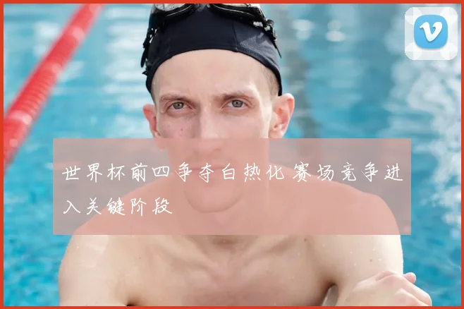 世界杯前四争夺白热化 赛场竞争进入关键阶段