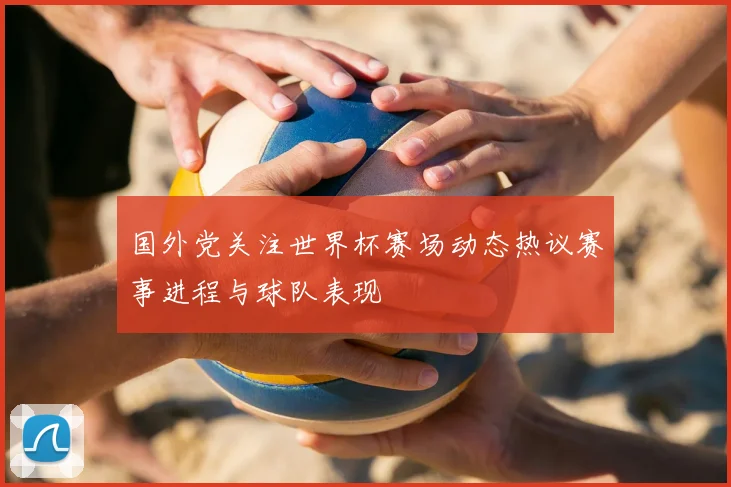 国外党关注世界杯赛场动态热议赛事进程与球队表现